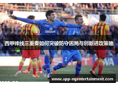 西甲锋线三重奏如何突破防守困局与创新进攻策略